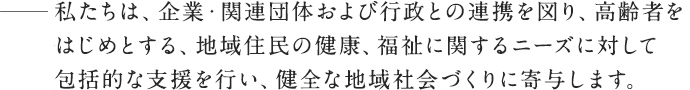 私たちは、企業・関連団体および行政との連携を図り、高齢者をはじめとする、地域住民の健康、福祉に関するニーズに対して包括的な支援を行い、健全な地域社会づくりに寄与します。